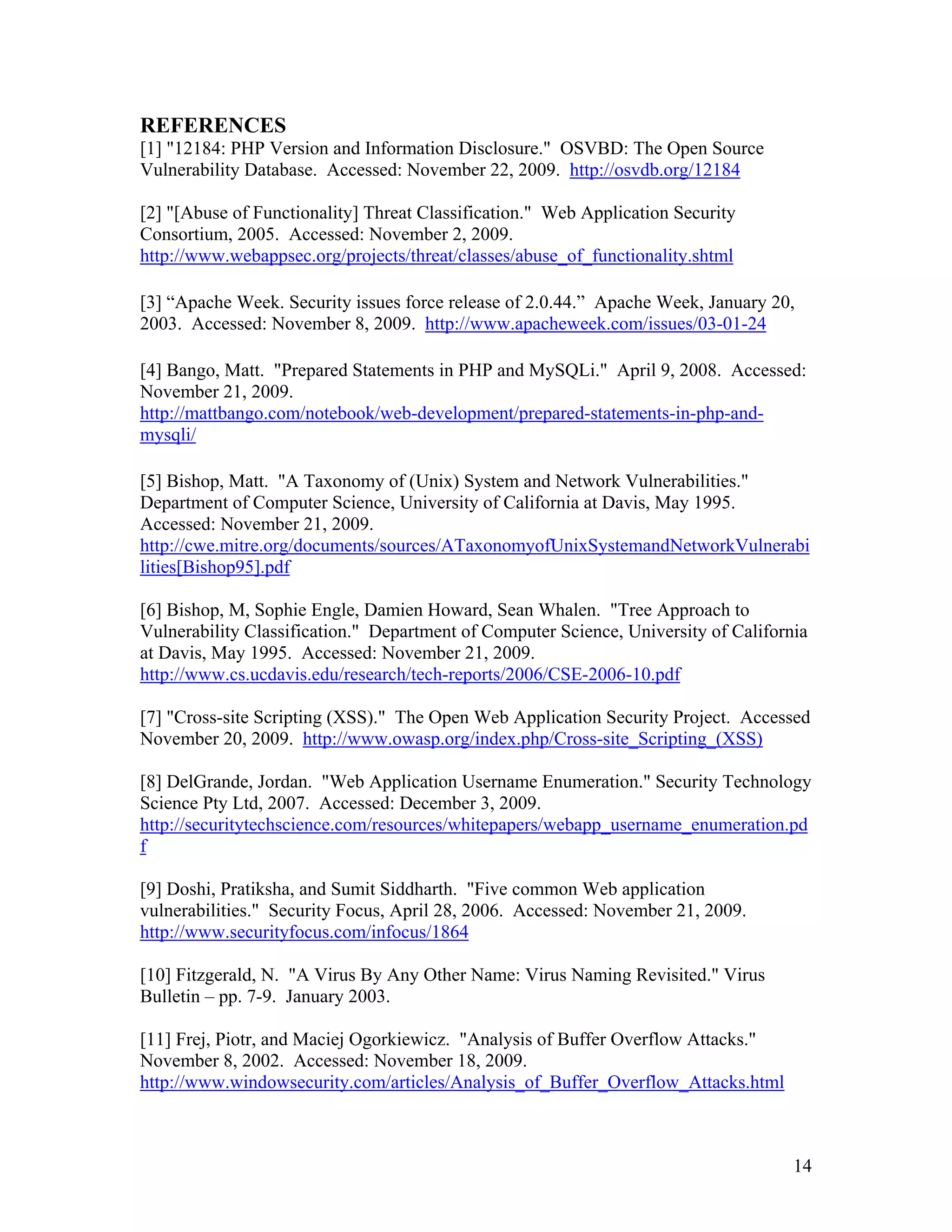 REFERENCES
[1] "12184: PHP Version and Information Disclosure." OSVBD: The Open Source
Vulnerability Database. Accessed: November 22, 2009. http://osvdb.org/12184
[2] "[Abuse of Functionality] Threat Classification." Web Application Security
Consortium, 2005. Accessed: November 2, 2009.
http://www.webappsec.org/projects/threat/classes/abuse_of_functionality.shtml
[3] “Apache Week. Security issues force release of 2.0.44.” Apache Week, January 20,
2003. Accessed: November 8, 2009. http://www.apacheweek.com/issues/03-01-24
[4] Bango, Matt. "Prepared Statements in PHP and MySQLi." April 9, 2008. Accessed:
November 21, 2009.
http://mattbango.com/notebook/web-development/prepared-statements-in-php-and-
mysqli/
[5] Bishop, Matt. "A Taxonomy of (Unix) System and Network Vulnerabilities."
Department of Computer Science, University of California at Davis, May 1995.
Accessed: November 21, 2009.
http://cwe.mitre.org/documents/sources/ATaxonomyofUnixSystemandNetworkVulnerabi
lities[Bishop95].pdf
[6] Bishop, M, Sophie Engle, Damien Howard, Sean Whalen. "Tree Approach to
Vulnerability Classification." Department of Computer Science, University of California
at Davis, May 1995. Accessed: November 21, 2009.
http://www.cs.ucdavis.edu/research/tech-reports/2006/CSE-2006-10.pdf
[7] "Cross-site Scripting (XSS)." The Open Web Application Security Project. Accessed
November 20, 2009. http://www.owasp.org/index.php/Cross-site_Scripting_(XSS)
[8] DelGrande, Jordan. "Web Application Username Enumeration." Security Technology
Science Pty Ltd, 2007. Accessed: December 3, 2009.
http://securitytechscience.com/resources/whitepapers/webapp_username_enumeration.pd
f
[9] Doshi, Pratiksha, and Sumit Siddharth. "Five common Web application
vulnerabilities." Security Focus, April 28, 2006. Accessed: November 21, 2009.
http://www.securityfocus.com/infocus/1864
[10] Fitzgerald, N. "A Virus By Any Other Name: Virus Naming Revisited." Virus
Bulletin – pp. 7-9. January 2003.
[11] Frej, Piotr, and Maciej Ogorkiewicz. "Analysis of Buffer Overflow Attacks."
November 8, 2002. Accessed: November 18, 2009.
http://www.windowsecurity.com/articles/Analysis_of_Buffer_Overflow_Attacks.html
14
 