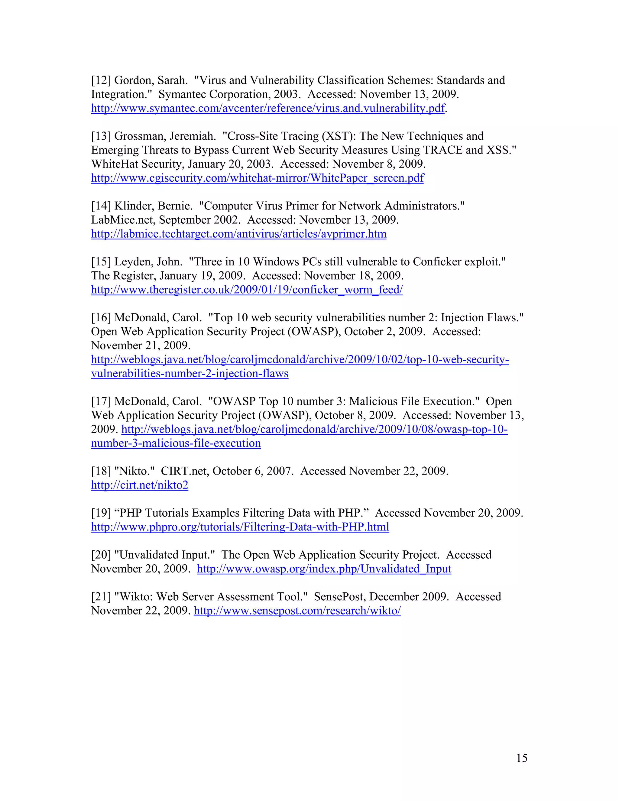15
[12] Gordon, Sarah. "Virus and Vulnerability Classification Schemes: Standards and
Integration." Symantec Corporation, 2003. Accessed: November 13, 2009.
http://www.symantec.com/avcenter/reference/virus.and.vulnerability.pdf.
[13] Grossman, Jeremiah. "Cross-Site Tracing (XST): The New Techniques and
Emerging Threats to Bypass Current Web Security Measures Using TRACE and XSS."
WhiteHat Security, January 20, 2003. Accessed: November 8, 2009.
http://www.cgisecurity.com/whitehat-mirror/WhitePaper_screen.pdf
[14] Klinder, Bernie. "Computer Virus Primer for Network Administrators."
LabMice.net, September 2002. Accessed: November 13, 2009.
http://labmice.techtarget.com/antivirus/articles/avprimer.htm
[15] Leyden, John. "Three in 10 Windows PCs still vulnerable to Conficker exploit."
The Register, January 19, 2009. Accessed: November 18, 2009.
http://www.theregister.co.uk/2009/01/19/conficker_worm_feed/
[16] McDonald, Carol. "Top 10 web security vulnerabilities number 2: Injection Flaws."
Open Web Application Security Project (OWASP), October 2, 2009. Accessed:
November 21, 2009.
http://weblogs.java.net/blog/caroljmcdonald/archive/2009/10/02/top-10-web-security-
vulnerabilities-number-2-injection-flaws
[17] McDonald, Carol. "OWASP Top 10 number 3: Malicious File Execution." Open
Web Application Security Project (OWASP), October 8, 2009. Accessed: November 13,
2009. http://weblogs.java.net/blog/caroljmcdonald/archive/2009/10/08/owasp-top-10-
number-3-malicious-file-execution
[18] "Nikto." CIRT.net, October 6, 2007. Accessed November 22, 2009.
http://cirt.net/nikto2
[19] “PHP Tutorials Examples Filtering Data with PHP.” Accessed November 20, 2009.
http://www.phpro.org/tutorials/Filtering-Data-with-PHP.html
[20] "Unvalidated Input." The Open Web Application Security Project. Accessed
November 20, 2009. http://www.owasp.org/index.php/Unvalidated_Input
[21] "Wikto: Web Server Assessment Tool." SensePost, December 2009. Accessed
November 22, 2009. http://www.sensepost.com/research/wikto/
 