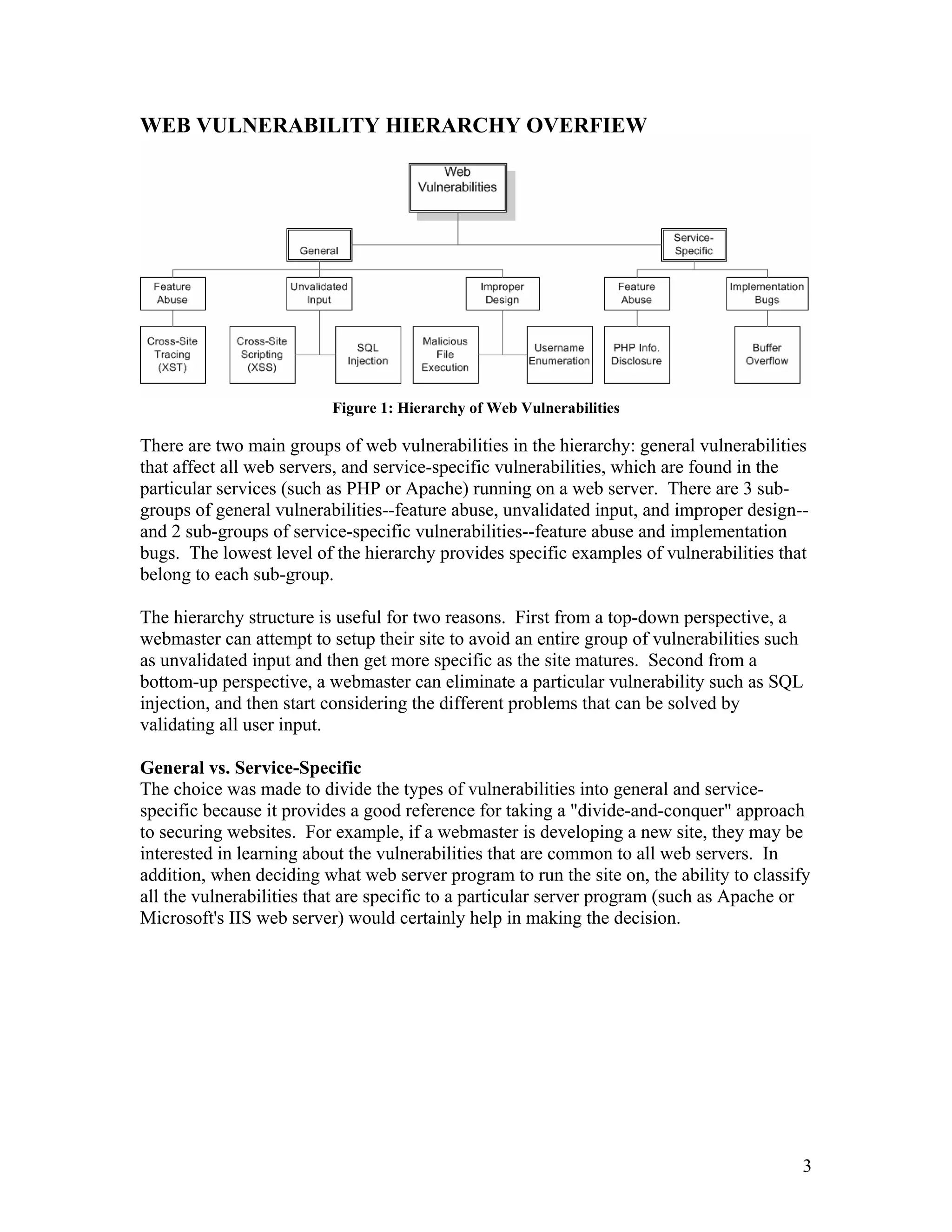WEB VULNERABILITY HIERARCHY OVERFIEW
Figure 1: Hierarchy of Web Vulnerabilities
There are two main groups of web vulnerabilities in the hierarchy: general vulnerabilities
that affect all web servers, and service-specific vulnerabilities, which are found in the
particular services (such as PHP or Apache) running on a web server. There are 3 sub-
groups of general vulnerabilities--feature abuse, unvalidated input, and improper design--
and 2 sub-groups of service-specific vulnerabilities--feature abuse and implementation
bugs. The lowest level of the hierarchy provides specific examples of vulnerabilities that
belong to each sub-group.
The hierarchy structure is useful for two reasons. First from a top-down perspective, a
webmaster can attempt to setup their site to avoid an entire group of vulnerabilities such
as unvalidated input and then get more specific as the site matures. Second from a
bottom-up perspective, a webmaster can eliminate a particular vulnerability such as SQL
injection, and then start considering the different problems that can be solved by
validating all user input.
General vs. Service-Specific
The choice was made to divide the types of vulnerabilities into general and service-
specific because it provides a good reference for taking a "divide-and-conquer" approach
to securing websites. For example, if a webmaster is developing a new site, they may be
interested in learning about the vulnerabilities that are common to all web servers. In
addition, when deciding what web server program to run the site on, the ability to classify
all the vulnerabilities that are specific to a particular server program (such as Apache or
Microsoft's IIS web server) would certainly help in making the decision.
3
 