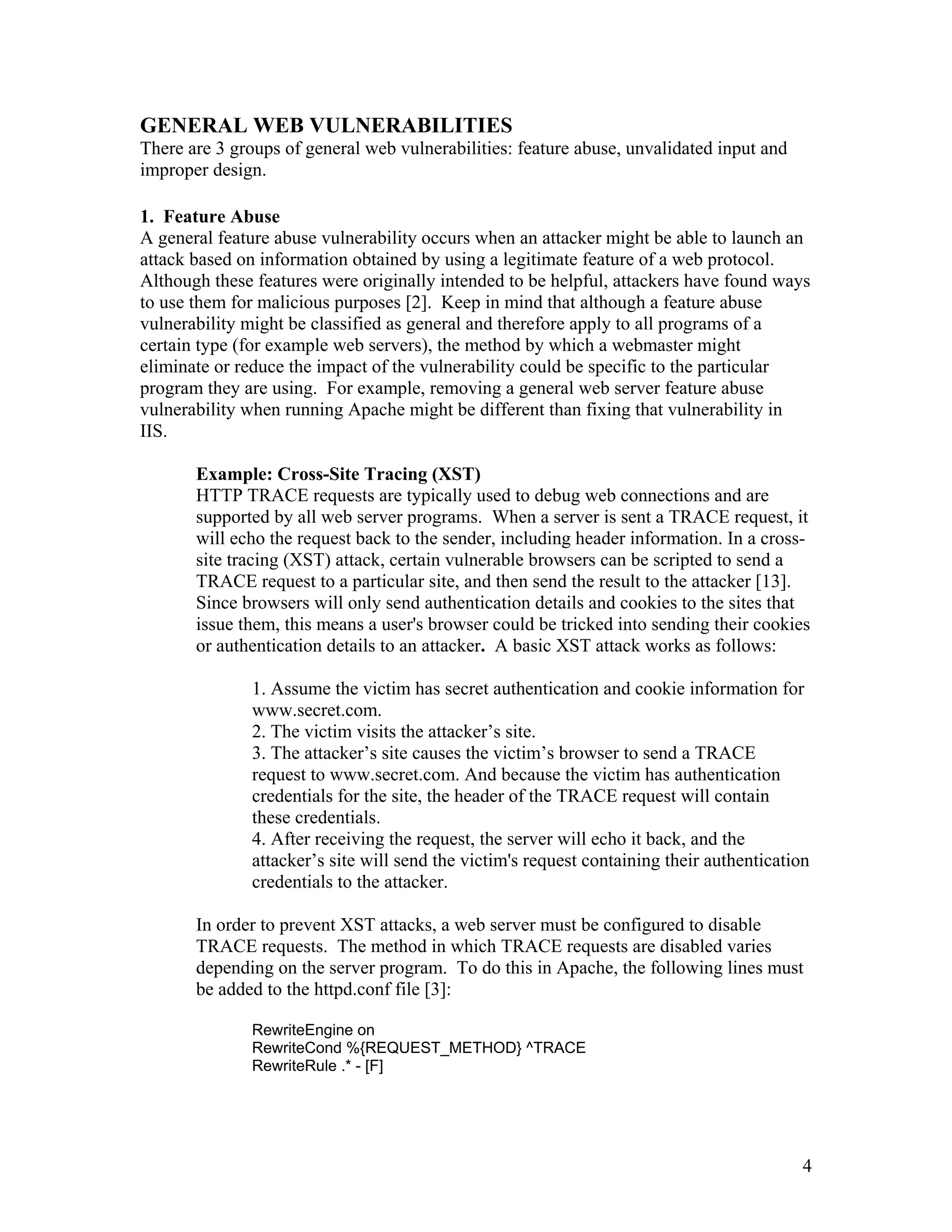 GENERAL WEB VULNERABILITIES
There are 3 groups of general web vulnerabilities: feature abuse, unvalidated input and
improper design.
1. Feature Abuse
A general feature abuse vulnerability occurs when an attacker might be able to launch an
attack based on information obtained by using a legitimate feature of a web protocol.
Although these features were originally intended to be helpful, attackers have found ways
to use them for malicious purposes [2]. Keep in mind that although a feature abuse
vulnerability might be classified as general and therefore apply to all programs of a
certain type (for example web servers), the method by which a webmaster might
eliminate or reduce the impact of the vulnerability could be specific to the particular
program they are using. For example, removing a general web server feature abuse
vulnerability when running Apache might be different than fixing that vulnerability in
IIS.
Example: Cross-Site Tracing (XST)
HTTP TRACE requests are typically used to debug web connections and are
supported by all web server programs. When a server is sent a TRACE request, it
will echo the request back to the sender, including header information. In a cross-
site tracing (XST) attack, certain vulnerable browsers can be scripted to send a
TRACE request to a particular site, and then send the result to the attacker [13].
Since browsers will only send authentication details and cookies to the sites that
issue them, this means a user's browser could be tricked into sending their cookies
or authentication details to an attacker. A basic XST attack works as follows:
1. Assume the victim has secret authentication and cookie information for
www.secret.com.
2. The victim visits the attacker’s site.
3. The attacker’s site causes the victim’s browser to send a TRACE
request to www.secret.com. And because the victim has authentication
credentials for the site, the header of the TRACE request will contain
these credentials.
4. After receiving the request, the server will echo it back, and the
attacker’s site will send the victim's request containing their authentication
credentials to the attacker.
In order to prevent XST attacks, a web server must be configured to disable
TRACE requests. The method in which TRACE requests are disabled varies
depending on the server program. To do this in Apache, the following lines must
be added to the httpd.conf file [3]:
RewriteEngine on
RewriteCond %{REQUEST_METHOD} ^TRACE
RewriteRule .* - [F]
4
 