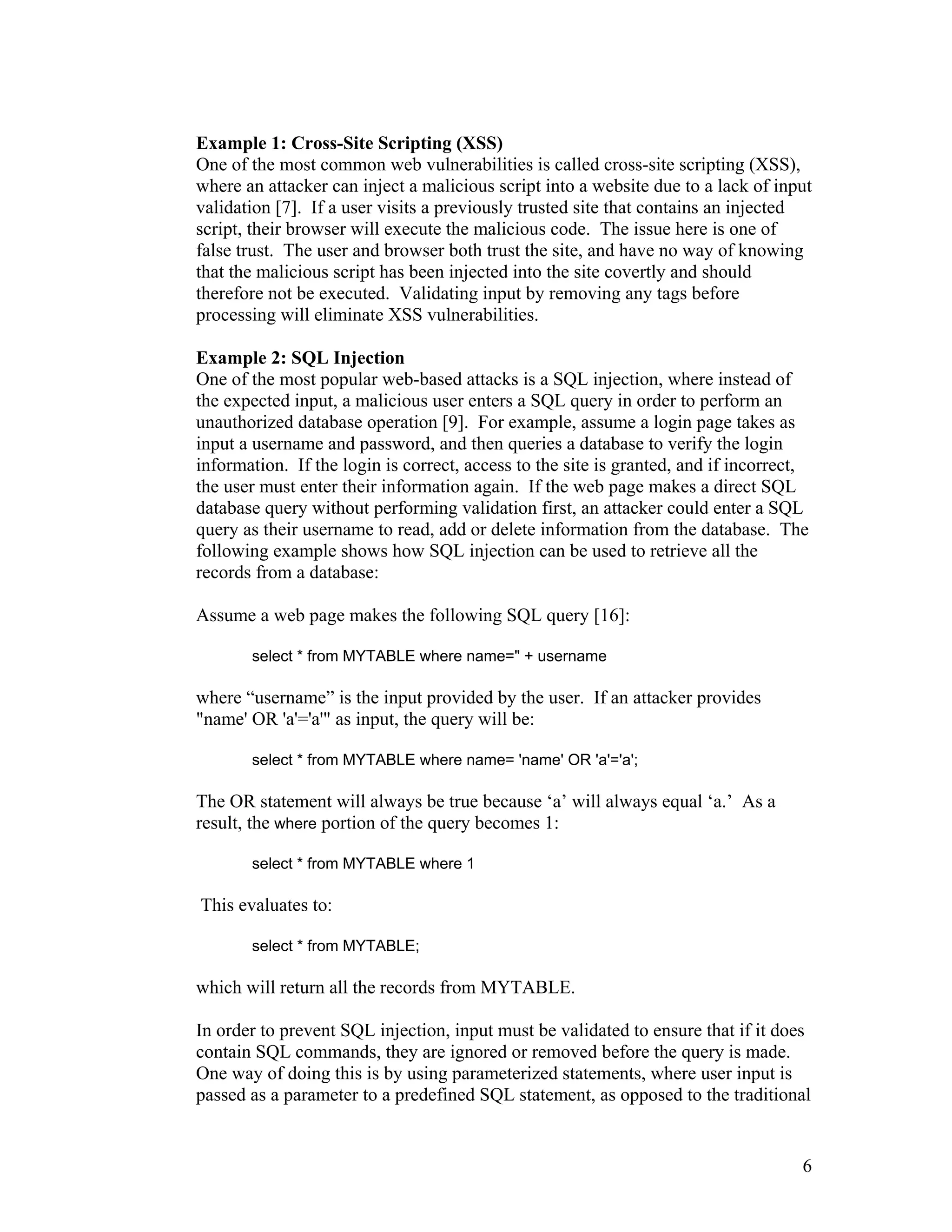Example 1: Cross-Site Scripting (XSS)
One of the most common web vulnerabilities is called cross-site scripting (XSS),
where an attacker can inject a malicious script into a website due to a lack of input
validation [7]. If a user visits a previously trusted site that contains an injected
script, their browser will execute the malicious code. The issue here is one of
false trust. The user and browser both trust the site, and have no way of knowing
that the malicious script has been injected into the site covertly and should
therefore not be executed. Validating input by removing any tags before
processing will eliminate XSS vulnerabilities.
Example 2: SQL Injection
One of the most popular web-based attacks is a SQL injection, where instead of
the expected input, a malicious user enters a SQL query in order to perform an
unauthorized database operation [9]. For example, assume a login page takes as
input a username and password, and then queries a database to verify the login
information. If the login is correct, access to the site is granted, and if incorrect,
the user must enter their information again. If the web page makes a direct SQL
database query without performing validation first, an attacker could enter a SQL
query as their username to read, add or delete information from the database. The
following example shows how SQL injection can be used to retrieve all the
records from a database:
Assume a web page makes the following SQL query [16]:
select * from MYTABLE where name=" + username
where “username” is the input provided by the user. If an attacker provides
"name' OR 'a'='a'" as input, the query will be:
select * from MYTABLE where name= 'name' OR 'a'='a';
The OR statement will always be true because ‘a’ will always equal ‘a.’ As a
result, the where portion of the query becomes 1:
select * from MYTABLE where 1
This evaluates to:
select * from MYTABLE;
which will return all the records from MYTABLE.
In order to prevent SQL injection, input must be validated to ensure that if it does
contain SQL commands, they are ignored or removed before the query is made.
One way of doing this is by using parameterized statements, where user input is
passed as a parameter to a predefined SQL statement, as opposed to the traditional
6
 