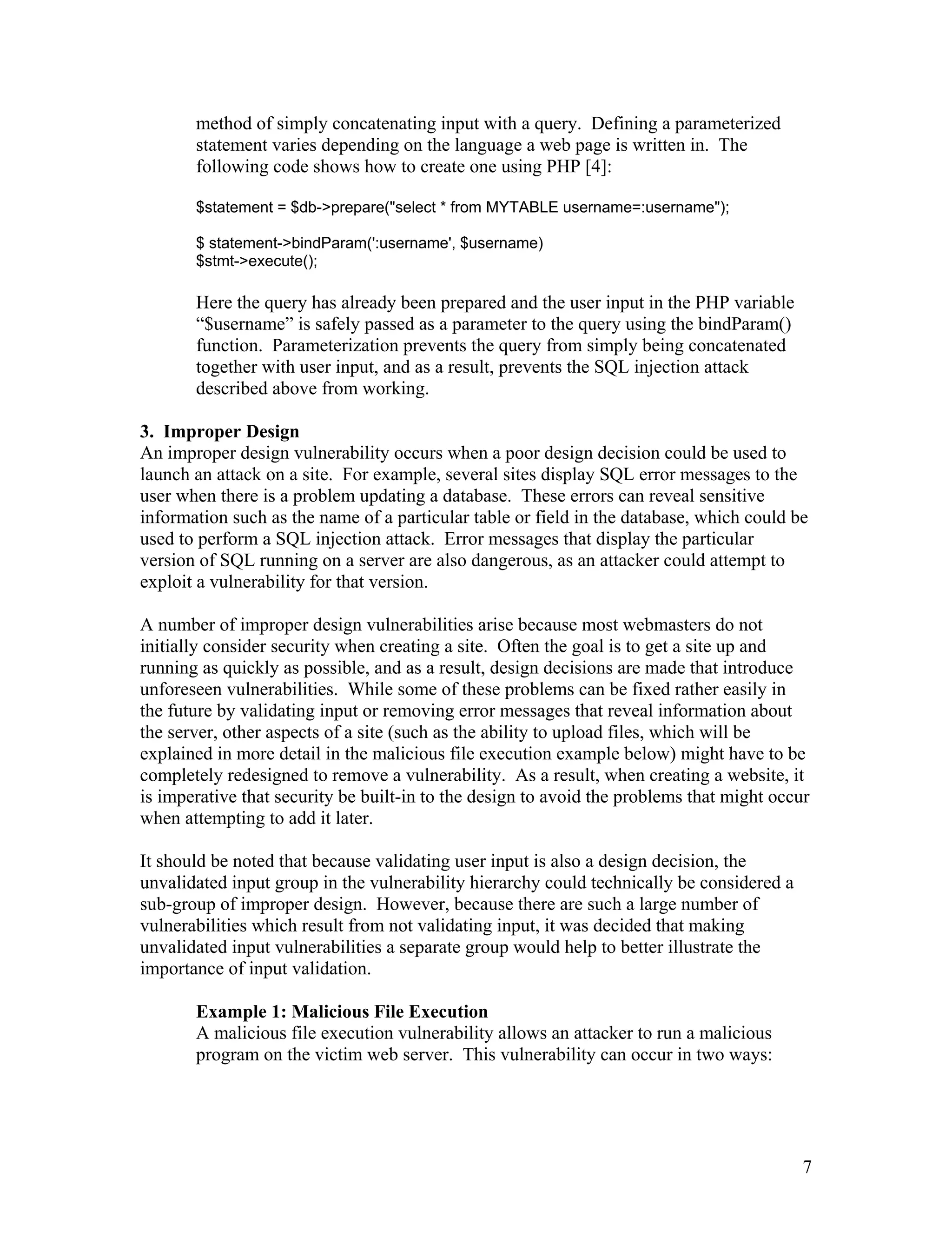 method of simply concatenating input with a query. Defining a parameterized
statement varies depending on the language a web page is written in. The
following code shows how to create one using PHP [4]:
$statement = $db->prepare("select * from MYTABLE username=:username");
$ statement->bindParam(':username', $username)
$stmt->execute();
Here the query has already been prepared and the user input in the PHP variable
“$username” is safely passed as a parameter to the query using the bindParam()
function. Parameterization prevents the query from simply being concatenated
together with user input, and as a result, prevents the SQL injection attack
described above from working.
3. Improper Design
An improper design vulnerability occurs when a poor design decision could be used to
launch an attack on a site. For example, several sites display SQL error messages to the
user when there is a problem updating a database. These errors can reveal sensitive
information such as the name of a particular table or field in the database, which could be
used to perform a SQL injection attack. Error messages that display the particular
version of SQL running on a server are also dangerous, as an attacker could attempt to
exploit a vulnerability for that version.
A number of improper design vulnerabilities arise because most webmasters do not
initially consider security when creating a site. Often the goal is to get a site up and
running as quickly as possible, and as a result, design decisions are made that introduce
unforeseen vulnerabilities. While some of these problems can be fixed rather easily in
the future by validating input or removing error messages that reveal information about
the server, other aspects of a site (such as the ability to upload files, which will be
explained in more detail in the malicious file execution example below) might have to be
completely redesigned to remove a vulnerability. As a result, when creating a website, it
is imperative that security be built-in to the design to avoid the problems that might occur
when attempting to add it later.
It should be noted that because validating user input is also a design decision, the
unvalidated input group in the vulnerability hierarchy could technically be considered a
sub-group of improper design. However, because there are such a large number of
vulnerabilities which result from not validating input, it was decided that making
unvalidated input vulnerabilities a separate group would help to better illustrate the
importance of input validation.
Example 1: Malicious File Execution
A malicious file execution vulnerability allows an attacker to run a malicious
program on the victim web server. This vulnerability can occur in two ways:
7
 