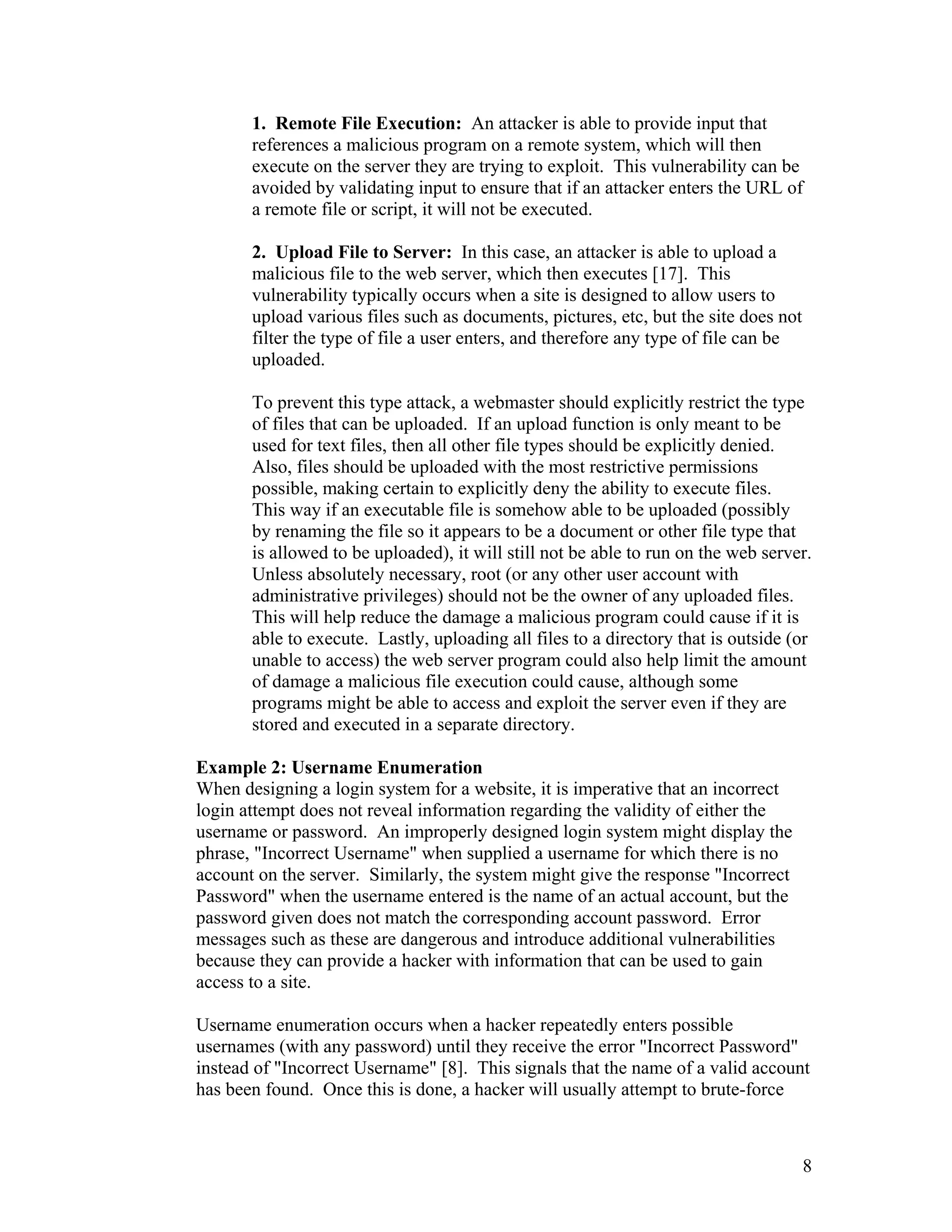 1. Remote File Execution: An attacker is able to provide input that
references a malicious program on a remote system, which will then
execute on the server they are trying to exploit. This vulnerability can be
avoided by validating input to ensure that if an attacker enters the URL of
a remote file or script, it will not be executed.
2. Upload File to Server: In this case, an attacker is able to upload a
malicious file to the web server, which then executes [17]. This
vulnerability typically occurs when a site is designed to allow users to
upload various files such as documents, pictures, etc, but the site does not
filter the type of file a user enters, and therefore any type of file can be
uploaded.
To prevent this type attack, a webmaster should explicitly restrict the type
of files that can be uploaded. If an upload function is only meant to be
used for text files, then all other file types should be explicitly denied.
Also, files should be uploaded with the most restrictive permissions
possible, making certain to explicitly deny the ability to execute files.
This way if an executable file is somehow able to be uploaded (possibly
by renaming the file so it appears to be a document or other file type that
is allowed to be uploaded), it will still not be able to run on the web server.
Unless absolutely necessary, root (or any other user account with
administrative privileges) should not be the owner of any uploaded files.
This will help reduce the damage a malicious program could cause if it is
able to execute. Lastly, uploading all files to a directory that is outside (or
unable to access) the web server program could also help limit the amount
of damage a malicious file execution could cause, although some
programs might be able to access and exploit the server even if they are
stored and executed in a separate directory.
Example 2: Username Enumeration
When designing a login system for a website, it is imperative that an incorrect
login attempt does not reveal information regarding the validity of either the
username or password. An improperly designed login system might display the
phrase, "Incorrect Username" when supplied a username for which there is no
account on the server. Similarly, the system might give the response "Incorrect
Password" when the username entered is the name of an actual account, but the
password given does not match the corresponding account password. Error
messages such as these are dangerous and introduce additional vulnerabilities
because they can provide a hacker with information that can be used to gain
access to a site.
Username enumeration occurs when a hacker repeatedly enters possible
usernames (with any password) until they receive the error "Incorrect Password"
instead of "Incorrect Username" [8]. This signals that the name of a valid account
has been found. Once this is done, a hacker will usually attempt to brute-force
8
 