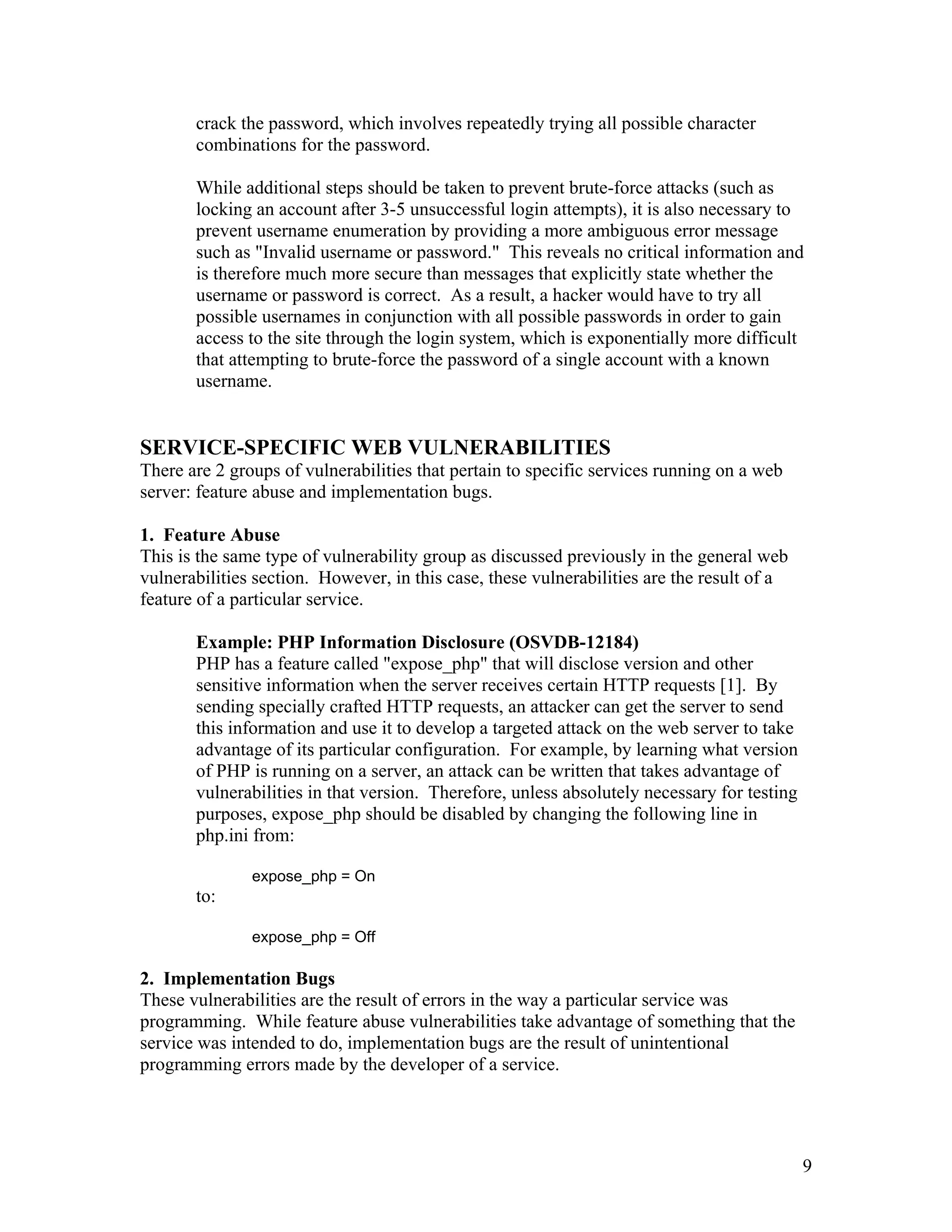 crack the password, which involves repeatedly trying all possible character
combinations for the password.
While additional steps should be taken to prevent brute-force attacks (such as
locking an account after 3-5 unsuccessful login attempts), it is also necessary to
prevent username enumeration by providing a more ambiguous error message
such as "Invalid username or password." This reveals no critical information and
is therefore much more secure than messages that explicitly state whether the
username or password is correct. As a result, a hacker would have to try all
possible usernames in conjunction with all possible passwords in order to gain
access to the site through the login system, which is exponentially more difficult
that attempting to brute-force the password of a single account with a known
username.
SERVICE-SPECIFIC WEB VULNERABILITIES
There are 2 groups of vulnerabilities that pertain to specific services running on a web
server: feature abuse and implementation bugs.
1. Feature Abuse
This is the same type of vulnerability group as discussed previously in the general web
vulnerabilities section. However, in this case, these vulnerabilities are the result of a
feature of a particular service.
Example: PHP Information Disclosure (OSVDB-12184)
PHP has a feature called "expose_php" that will disclose version and other
sensitive information when the server receives certain HTTP requests [1]. By
sending specially crafted HTTP requests, an attacker can get the server to send
this information and use it to develop a targeted attack on the web server to take
advantage of its particular configuration. For example, by learning what version
of PHP is running on a server, an attack can be written that takes advantage of
vulnerabilities in that version. Therefore, unless absolutely necessary for testing
purposes, expose_php should be disabled by changing the following line in
php.ini from:
expose_php = On
to:
expose_php = Off
2. Implementation Bugs
These vulnerabilities are the result of errors in the way a particular service was
programming. While feature abuse vulnerabilities take advantage of something that the
service was intended to do, implementation bugs are the result of unintentional
programming errors made by the developer of a service.
9
 