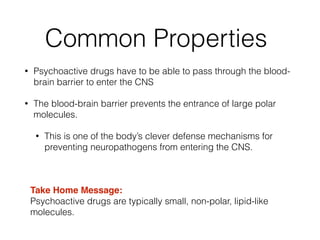 Common Properties
• Psychoactive drugs have to be able to pass through the blood-
brain barrier to enter the CNS
• The blood-brain barrier prevents the entrance of large polar
molecules.
• This is one of the body’s clever defense mechanisms for
preventing neuropathogens from entering the CNS.
!
Take Home Message:!
Psychoactive drugs are typically small, non-polar, lipid-like
molecules.
 