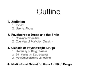 Outline
1. Addiction!
1. Impact
2. Use vs. Abuse
2. Psychotropic Drugs and the Brain!
1. Common Properties
2. Overview of Addiction Circuitry
3. Classes of Psychotropic Drugs!
1. Hierarchy of Drug Classes
2. Stimulants vs. Depressants
3. Methamphetamine vs. Heroin
4. Medical and Scientiﬁc Uses for Illicit Drugs
 
