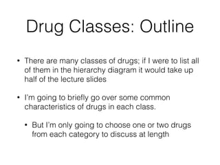 Drug Classes: Outline
• There are many classes of drugs; if I were to list all
of them in the hierarchy diagram it would take up
half of the lecture slides
• I’m going to brieﬂy go over some common
characteristics of drugs in each class.
• But I’m only going to choose one or two drugs
from each category to discuss at length
 