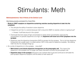 Methamphetamine: How It Works at the Cellular Level!
http://www.youtube.com/watch?v=T-duk-PiIXo
• Binds to VMAT receptors on dopamine-containing vesicles causing dopamine to leak into the
cytoplasm!
• This disrupts the ability of vesicles to store dopamine
• If dopamine can’t be in a vesicle (because meth is bound to VMAT on vesicle), where is it going to go?
• Answer: It will ﬂoat around in the cytosol
• Chemicals ﬂow from areas of high concentration to areas of low concentration; because the
concentration of cytosolic dopamine is so high, the dopamine will travel out of the cytoplasm into the
synapse
• Dopamine uses the dopamine transporters (DAT) to escape into the synapse. This is not how dopamine
transporters are usually used; in a sober person, DAT is only used for dopamine reuptake. But adding
meth into the mix changes things up.
• Ok, so lots of dopamine is in the synapse… now what?
• Meth binds to and blocks dopamine transporters on the presynaptic cell. This means that
dopamine in the synapse can no longer use these channels to re-enter the pre-synaptic cell.
• Dopamine stays in the synapse (because it has nowhere else to go) and continues to stimulate the
post-synaptic dopamine receptors until the effect of meth wears off.
Stimulants: Meth
 