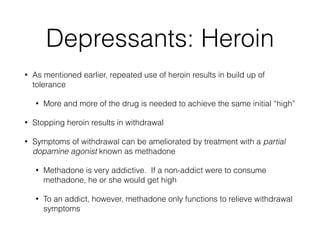Depressants: Heroin
• As mentioned earlier, repeated use of heroin results in build up of
tolerance
• More and more of the drug is needed to achieve the same initial “high”
• Stopping heroin results in withdrawal
• Symptoms of withdrawal can be ameliorated by treatment with a partial
dopamine agonist known as methadone
• Methadone is very addictive. If a non-addict were to consume
methadone, he or she would get high
• To an addict, however, methadone only functions to relieve withdrawal
symptoms
 