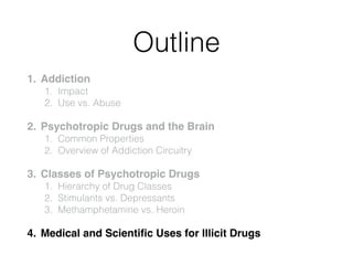 Outline
1. Addiction!
1. Impact
2. Use vs. Abuse
2. Psychotropic Drugs and the Brain!
1. Common Properties
2. Overview of Addiction Circuitry
3. Classes of Psychotropic Drugs!
1. Hierarchy of Drug Classes
2. Stimulants vs. Depressants
3. Methamphetamine vs. Heroin
4. Medical and Scientiﬁc Uses for Illicit Drugs
 