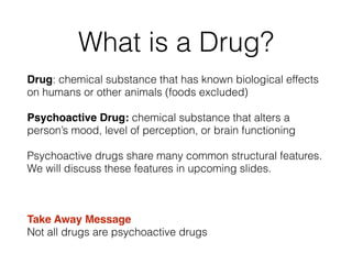 What is a Drug?
Drug: chemical substance that has known biological effects
on humans or other animals (foods excluded)!
Psychoactive Drug: chemical substance that alters a
person’s mood, level of perception, or brain functioning
Psychoactive drugs share many common structural features.
We will discuss these features in upcoming slides.
!
Take Away Message 
Not all drugs are psychoactive drugs
 
