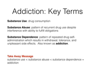 Addiction: Key Terms
Substance Use: drug consumption!
Substance Abuse: pattern of recurrent drug use despite
interference with ability to fulﬁll obligations!
Substance Dependence: pattern of repeated drug self-
administration which results in withdrawal, tolerance, and
unpleasant side effects. Also known as addiction.
!
Take Away Message 
substance use < substance abuse < substance dependence =
addiction
 