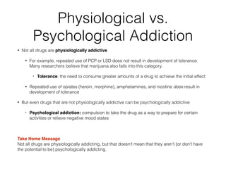 Physiological vs.
Psychological Addiction
• Not all drugs are physiologically addictive
• For example, repeated use of PCP or LSD does not result in development of tolerance.
Many researchers believe that marijuana also falls into this category.
• Tolerance: the need to consume greater amounts of a drug to achieve the initial effect!
• Repeated use of opiates (heroin, morphine), amphetamines, and nicotine does result in
development of tolerance
• But even drugs that are not physiologically addictive can be psychologically addictive
• Psychological addiction: compulsion to take the drug as a way to prepare for certain
activities or relieve negative mood states!
!
Take Home Message 
Not all drugs are physiologically addicting, but that doesn’t mean that they aren’t (or don’t have
the potential to be) psychologically addicting.
 