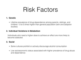 Risk Factors
1. Genetic!
• Lifetime prevalence of drug dependence among parents, siblings, and
children ~3 to 5 times higher than general population (twin and adoption
studies)
2. Individual Variations in Metabolism!
Individuals who need a higher dose to achieve an effect are more likely to
become addicted
3. Social!
• Some cultures prohibit or actively discourage alcohol consumption
• Low socioeconomic status associated with higher prevalence of drug abuse
and dependence
 