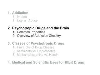 1. Addiction!
1. Impact
2. Use vs. Abuse
2. Psychotropic Drugs and the Brain!
1. Common Properties
2. Overview of Addiction Circuitry
3. Classes of Psychotropic Drugs!
1. Hierarchy of Drug Classes
2. Stimulants vs. Depressants
3. Methamphetamine vs. Heroin
4. Medical and Scientiﬁc Uses for Illicit Drugs
 