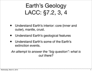 Earth’s Geology
                           LACC: §7.2, 3, 4

            • Understand Earth’s interior: core (inner and
                   outer), mantle, crust.
            • Understand Earth’s geological features
            • Understand Earth’s some of the Earth’s
                   extinction events.
              An attempt to answer the “big question”: what is
                                out there?



Wednesday, March 3, 2010                                         1
 