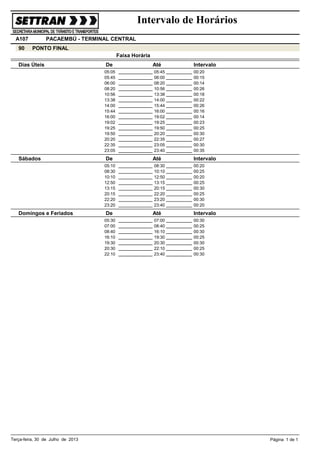 Intervalo de Horários
A107
90

PACAEMBÚ - TERMINAL CENTRAL
PONTO FINAL
Faixa Horária

Dias Úteis

De
05:05
05:45
06:00
08:20
10:56
13:38
14:00
15:44
16:00
19:02
19:25
19:50
20:20
22:35
23:05

Sábados

De
05:10
08:30
10:10
12:50
13:15
20:15
22:20
23:20

Domingos e Feriados

De
05:30
07:00
08:40
16:10
19:30
20:30
22:10

Terça-feira, 30 de Julho de 2013

Até
05:45
06:00
08:20
10:56
13:38
14:00
15:44
16:00
19:02
19:25
19:50
20:20
22:35
23:05
23:40

Até
08:30
10:10
12:50
13:15
20:15
22:20
23:20
23:40

Até
07:00
08:40
16:10
19:30
20:30
22:10
23:40

Intervalo
00:20
00:15
00:14
00:26
00:18
00:22
00:26
00:16
00:14
00:23
00:25
00:30
00:27
00:30
00:35

Intervalo
00:20
00:25
00:20
00:25
00:30
00:25
00:30
00:20

Intervalo
00:30
00:25
00:30
00:25
00:30
00:25
00:30

Página 1 de 1

 