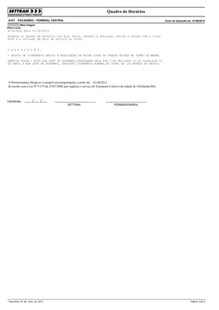Quadro de Horários
A107

PACAEMBÚ - TERMINAL CENTRAL

Início de operação em 01/08/2013

Meia Viagem

Observação
Alteração para 01/08/2013.
Mudança no Quadro de Horários nos dias úteis, sábados e domingos, devido a junção com a linha
A108 e a inclusão de mais um veículo na linha.

O B S E R V A Ç Ã O :
- DESVIO DE ITINERÁRIO DEVIDO À REALIZAÇÃO DE FEIRA LIVRE ÀS TERÇAS FEIRAS NO TURNO DA MANHÃ.
SENTIDO VOLTA - APÓS RUA SETE DE SETEMBRO,TRAFEGANDO PELA RUA 1ºDE MAIO,RUA 14 DE JULHO,RUA 18
DE ABRIL E RUA SETE DE SETEMBRO, SEGUINDO ITINERÁRIO NORMAL.NO TOTAL DE 120 METROS DE DESVIO.

A Permissionária obriga-se a cumprir esta programação, a partir de: 01/08/2013
de acordo com a Lei Nº 9.279 de 25/07/2006 que organiza o serviço de Transporte Coletivo da cidade de Uberlândia/MG.

Uberlândia,
SETTRAN

Terça-feira, 30 de Julho de 2013

PERMISSIONÁRIA

Página 2 de 2

 