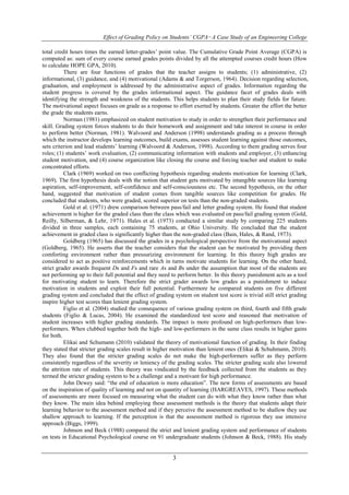 Effect of Grading Policy on Students’ CGPA−A Case Study of an Engineering College 
total credit hours times the earned letter-grades’ point value. The Cumulative Grade Point Average (CGPA) is 
computed as: sum of every course earned grades points divided by all the attempted courses credit hours (How 
to calculate HOPE GPA, 2010). 
There are four functions of grades that the teacher assigns to students; (1) administrative, (2) 
informational, (3) guidance, and (4) motivational (Adams & and Torgerson, 1964). Decision regarding selection, 
graduation, and employment is addressed by the administrative aspect of grades. Information regarding the 
student progress is covered by the grades informational aspect. The guidance facet of grades deals with 
identifying the strength and weakness of the students. This helps students to plan their study fields for future. 
The motivational aspect focuses on grade as a response to effort exerted by students. Greater the effort the better 
the grade the students earns. 
Norman (1981) emphasized on student motivation to study in order to strengthen their performance and 
skill. Grading system forces students to do their homework and assignment and take interest in course in order 
to perform better (Norman, 1981). Walvoord and Anderson (1998) understands grading as a process through 
which the instructor develops learning outcomes, build exams, assesses student learning against those outcomes, 
sets criterion and lead students’ learning (Walvoord & Anderson, 1998). According to them grading serves four 
roles; (1) students’ work evaluation, (2) communicating information with students and employer, (3) enhancing 
student motivation, and (4) course organization like closing the course and forcing teacher and student to make 
concentrated efforts. 
Clark (1969) worked on two conflicting hypothesis regarding students motivation for learning (Clark, 
1969). The first hypothesis deals with the notion that student gets motivated by intangible sources like learning 
aspiration, self-improvement, self-confidence and self-consciousness etc. The second hypothesis, on the other 
hand, suggested that motivation of student comes from tangible sources like competition for grades. He 
concluded that students, who were graded, scored superior on tests than the non-graded students. 
Gold et al. (1971) drew comparison between pass/fail and letter grading system. He found that student 
achievement is higher for the graded class than the class which was evaluated on pass/fail grading system (Gold, 
Reilly, Silberman, & Lehr, 1971). Hales et al. (1973) conducted a similar study by comparing 225 students 
divided in three samples, each containing 75 students, at Ohio University. He concluded that the student 
achievement in graded class is significantly higher than the non-graded class (Bain, Hales, & Rand, 1973). 
Goldberg (1965) has discussed the grades in a psychological perspective from the motivational aspect 
(Goldberg, 1965). He asserts that the teacher considers that the student can be motivated by providing them 
comforting environment rather than pressurizing environment for learning. In this theory high grades are 
considered to act as positive reinforcements which in turns motivate students for learning. On the other hand, 
strict grader awards frequent Ds and Fs and rare As and Bs under the assumption that most of the students are 
not performing up to their full potential and they need to perform better. In this theory punishment acts as a tool 
for motivating student to learn. Therefore the strict grader awards low grades as a punishment to induce 
motivation in students and exploit their full potential. Furthermore he compared students on five different 
grading system and concluded that the effect of grading system on student test score is trivial still strict grading 
inspire higher test scores than lenient grading system. 
Figlio et al. (2004) studied the consequence of various grading system on third, fourth and fifth grade 
students (Figlio & Lucas, 2004). He examined the standardized test score and reasoned that motivation of 
student increases with higher grading standards. The impact is more profound on high-performers than low-performers. 
When clubbed together both the high- and low-performers in the same class results in higher gains 
3 
for both. 
Elikai and Schumann (2010) validated the theory of motivational function of grading. In their finding 
they stated that stricter grading scales result in higher motivation than lenient ones (Elikai & Schuhmann, 2010). 
They also found that the stricter grading scales do not make the high-performers suffer as they perform 
consistently regardless of the severity or leniency of the grading scales. The stricter grading scale also lowered 
the attrition rate of students. This theory was vindicated by the feedback collected from the students as they 
termed the stricter grading system to be a challenge and a motivant for high performance. 
John Dewey said: “the end of education is more education”. The new forms of assessments are based 
on the inspiration of quality of learning and not on quantity of learning (HARGREAVES, 1997). These methods 
of assessments are more focused on measuring what the student can do with what they know rather than what 
they know. The main idea behind employing these assessment methods is the theory that students adapt their 
learning behavior to the assessment method and if they perceive the assessment method to be shallow they use 
shallow approach to learning. If the perception is that the assessment method is rigorous they use intensive 
approach (Biggs, 1999). 
Johnson and Beck (1988) compared the strict and lenient grading system and performance of students 
on tests in Educational Psychological course on 91 undergraduate students (Johnson & Beck, 1988). His study 
 