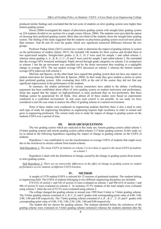 Effect of Grading Policy on Students’ CGPA−A Case Study of an Engineering College 
produced similar findings and concluded that the test score of students on strict grading system were higher than 
lenient grading system. 
Dixon (2004) investigated the impact of plus/minus grading system with straight letter grading system 
on 224 students divided in six sections for a single course (Dixon, 2004). The students were provided the option 
of choosing their preferred grading system. More than two-third of the students chose the straight letter grading 
system. The finding of the study suggested that the students on plus/minus grading system received more pluses 
than minuses. And Bs and Ds were the grades which saw significant numerical difference between the two 
groups. 
Professor Pankaj Jalote (2013) carried out a study to determine the impact of grading scheme or system 
on the performance of student (Jalote, 2013). He included 140 students for three courses and divided them in 
two equal-sized samples. Straight-letter grades A, B, C, D, F were used for sample 1 and called scheme 1, 
whereas minus grading A, A-, B, B-, C, C-, D and F were used for sample 2 and called scheme 2. He concluded 
that the average GPA remained unchanged. Pupils moved through grade categories on scheme 2 in comparison 
to scheme 1 but the up movement was cancelled out by the down movement thus resulting in a negligible 
change in average GPA. The top student average GPA decreased on scheme 2 whereas the bottom student 
average GPA improved with scheme 2. 
MeClure and Spector, on the other hand, have argued that grading system does not have any impact on 
student motivation for learning (McClure & Spector, 2004). In their study they gave student a choice to select 
their preferred grading system. After evaluating their GPA at the end of the course they did not find any 
significant improvement in the performance of the students. 
In summary, the studies performed by various researchers have added to the debate. Conflicting 
arguments has been established about effect of strict grading system on student motivation and performance. 
Some has argued that the impact on high-performers is more profound than on low-performers. But these 
findings cannot be generalized for all fields. Also almost all of these studies were based on experiments 
conducted in a controlled environment. In real cases such control is not possible. In our study we have 
considered a real life case study to analyse the effect of grading scheme in a natural environment. 
None of these studies were conducted on engineering students therefore there is also a need to carry 
such type of study for engineering disciplines as engineering requires high excellence in order to remain and 
grow in engineering profession. The current study tries to study the impact of change in grading system on the 
students CGPA over a period of time. 
III. RESEARCH QUESTIONS 
The two grading system which are analyzed in this study are; lenient grading system called scheme 1 
(5-letter grading system) and stricter grading system called scheme 2 (7-letter grading system). In this study we 
try to attend to the following hypotheses regarding the impact of change in grading scheme on the CGPA of 
students. 
Hypothesis 1 was established to see the transformation in average CGPA of students that might occur 
due to the switchover to stricter scheme from lenient scheme. 
Null Hypothesis 1: The mean CGPA of students on scheme 2 is less than or equal to the mean CGPA of students 
on scheme 1. 
Hypothesis 2 deals with the distribution of change caused by the change in grading system from lenient 
4 
to strict grading system. 
Null Hypothesis 2: There are no noteworthy differences in the effect of change in grading system on student 
performance across students of different CGPA brackets. 
IV. METHOD 
A sample of 1578 student CGPA is selected for 32 sessions of graduated students. The students belong 
to engineering field. The CGPA of students belonging to two different engineering disciplines are included. 
674 (332 of section 1 and 342 of section 2) were evaluated on scheme 1 and 904 (418 of section 1 and 
486 of section 2) were evaluated on scheme 2. In summary 47.5% students of the total sample were evaluated 
using scheme 1 while the rest of 52.5% were evaluated using scheme 2. 
The college changed the grading scheme at around year 1999 from 5-letter to 7-letter grading scheme. 
The 5-letter grading scheme consisted of A, B, C, D, and F grades with corresponding point value of 4.00, 3.00, 
2.00, 1.00 and 0.00 respectively. The 7-letter grading scheme consisted of A, B+, B, C+, C, D, and F grades with 
corresponding point value of 4.00, 3.50, 3.00, 2.50, 2.00, 1.00 and 0.00 respectively. 
The student did not choose the grading scheme. The students admitted before the switchover of the 
grading scheme were evaluated on 5-letter grading scheme (scheme2) whereas the students admitted after the 
 