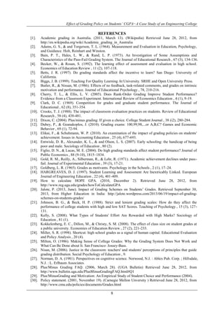 Effect of Grading Policy on Students’ CGPA−A Case Study of an Engineering College 
REFERENCES 
[1]. Academic grading in Australia. (2011, March 13). (Wikipedia) Retrieved June 28, 2012, from 
http://en.wikipedia.org/wiki/Academic_grading_in_Australia 
[2]. Adams, G. S., & and Torgerson, T. L. (1964). Measurement and Evaluation in Education, Psychology, 
8 
and Guidance. Holt, Reinhart and Winston. 
[3]. Bain, P. T., Hales, L. W., & Rand, L. P. (1973). An Investigation of Some Assumptions and 
Characteristics of the Pass-Fail Grading System. The Journal of Educational Research , 67 (3), 134-136. 
[4]. Becker, W., & Rosan, S. (1992). The learning effect of assessment and evaluation in high school. 
Economics of Education Review , 11 (2), 107-118. 
[5]. Betts, J. R. (1997). Do grading standards affect the incentive to learn? San Diego: University of 
California. 
[6]. Biggs, J. B. (1999). Teaching For Quality Learning At University. SRHE and Open University Press. 
[7]. Butler, R., & Nissan, M. (1986). Effects of no feedback, task-related comments, and grades on intrinsic 
motivation and performance. Journal of Educational Psychology , 78, 210-216. 
[8]. Cherry, T. L., & Ellis, L. V. (2005). Does Rank-Order Grading Improve Student Performance? 
Evidence from a Classroom Experiment. International Review of Economics Education , 4 (1), 9-19. 
[9]. Clark, D. C. (1969). Competition for grades and graduate student performance. The Journal of 
Educational , 62 (8), 351-354. 
[10]. Crooks, T. J. (1988). The impact of classroom evaluation practices on students. Review of Educational 
Research , 58 (4), 438-481. 
[11]. Dixon, C. (2004). Plus/minus grading: If given a choice. College Student Journal , 38 (i2), 280-284. 
[12]. Dubey, P., & Geanakoplos, J. (2010). Grading exams: 100,99,98,...or A,B,C? Games and Economic 
Behavior , 69 (1), 72-94. 
[13]. Elikai, F., & Schuhmann, W. P. (2010). An examination of the impact of grading policies on students' 
achievement. Issues in Accounting Education , 25 (4), 677-693. 
[14]. Entwisle, D. R., Alexander, K. L., & and Olson, L. S. (2007). Early schooling: the handicap of being 
poor and male. Sociology of Education , 80 (2). 
[15]. Figlio, D. N., & Lucas, M. E. (2004). Do high grading standards affect student performance? Journal of 
Public Economics , 88 (9-10), 1815–1834. 
[16]. Gold, R. M., Reilly, A., Silberman, R., & Lehr, R. (1971). Academic achievement declines under pass-fail. 
Journal of Experimental Education , 39 (3), 17-21. 
[17]. Goldberg, L. R. (1965). Grades as motivants. Psychology in the Schools , 2 (1), 17–24. 
[18]. HARGREAVES, D. J. (1997). Student Learning and Assessment Are Inextricably Linked. European 
Journal of Engineering Education , 22 (4), 401-409. 
[19]. How to calculate HOPE GPA. (2010, December 2). Retrieved June 28, 2012, from 
http://www.reg.uga.edu/grades/howToCalculateGPA 
[20]. Jalote, P. (2013, June). Impact of Grading Schemes on Students’ Grades. Retrieved September 30, 
2013, from Higher Education in India: http://jalote.wordpress.com/2013/06/19/impact-of-grading-schemes- 
on-students-grades/ 
[21]. Johnson, B. G., & Beck, H. P. (1988). Strict and lenient grading scales: How do they affect the 
performance of college students with high and low SAT Scores. Teaching of Psychology , 15 (3), 127- 
131. 
[22]. Kelly, S. (2008). What Types of Students' Effort Are Rewarded with High Marks? Sociology of 
Education , 81 (1). 
[23]. Kokkelenberg, E. C., Dillon, M., & Christy, S. M. (2008). The effect of class size on student grades at 
a public university. Economies of Education Review , 27 (2), 221-233. 
[24]. Miller, S. R. (1998). Shortcut: high school grades as a signal of human capital. Educational Evaluation 
and Policy Analysis , 20 (4). 
[25]. Milton, O. (1986). Making Sense of College Grades: Why the Grading System Does Not Work and 
What Can Be Done about It. San Francisco: Jossey-Bass. 
[26]. Nisan, M. (2006). Justice in the classroom: teachers' and students' perceptions of principles that guide 
grading distribution. Social Psychology of Education , 9. 
[27]. Norman, D. A. (1981). Perspectives on cognitive science. Norwood, N.J. : Ablex Pub. Corp. ; Hillsdale, 
N.J. : L. Erlbaum Associates. 
[28]. Plus/Minus Grading FAQ. (2006, March 28). (UGA Bulletin) Retrieved June 28, 2012, from 
http://www.bulletin.uga.edu/PlusMinusGradingFAQ.html#Q1 
[29]. Plus/MinusGrading and Motivation: An Empirical Study of Student Choice and Performance (2004). 
[30]. Policy statement. (2001, November 19). (Carnegie Mellon Unversity ) Retrieved June 28, 2012, from 
http://www.cmu.edu/policies/documents/Grades.html 
 