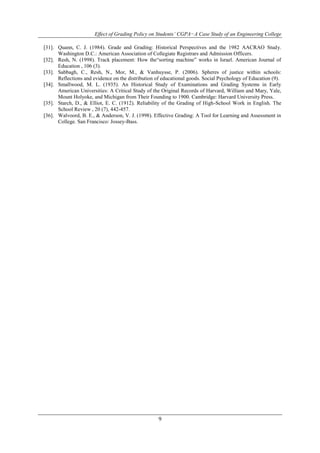 Effect of Grading Policy on Students’ CGPA−A Case Study of an Engineering College 
[31]. Quann, C. J. (1984). Grade and Grading: Historical Perspectives and the 1982 AACRAO Study. 
Washington D.C.: American Association of Collegiate Registrars and Admission Officers. 
[32]. Resh, N. (1998). Track placement: How the“sorting machine” works in Israel. American Journal of 
9 
Education , 106 (3). 
[33]. Sabbagh, C., Resh, N., Mor, M., & Vanhuysse, P. (2006). Spheres of justice within schools: 
Reflections and evidence on the distribution of educational goods. Social Psychology of Education (9). 
[34]. Smallwood, M. L. (1935). An Historical Study of Examinations and Grading Systems in Early 
American Universities: A Critical Study of the Original Records of Harvard, William and Mary, Yale, 
Mount Holyoke, and Michigan from Their Founding to 1900. Cambridge: Harvard University Press. 
[35]. Starch, D., & Elliot, E. C. (1912). Reliability of the Grading of High-School Work in English. The 
School Review , 20 (7), 442-457. 
[36]. Walvoord, B. E., & Anderson, V. J. (1998). Effective Grading: A Tool for Learning and Assessment in 
College. San Francisco: Jossey-Bass. 
