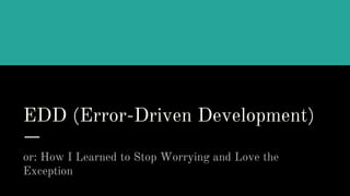 EDD (Error-Driven Development)
or: How I Learned to Stop Worrying and Love the
Exception
 