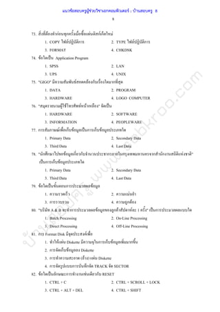 บ้านสอบครูwww.sobkroo.com
8
73. F กF ก F กF ก F
1. COPY F ก 2. TYPE F ก
3. FORMAT 4. CHKDSK
74. F ˈ Application Program
1. SPSS 2. LAN
3. UPS 4. UNIX
75. "GIGO" F F ก ก
1. DATA 2. PROGRAM
3. HARDWARE 4. LOGO COMPUTER
76. " F F F F " ˈ
1. HARDWARE 2. SOFTWARE
3. INFORMATION 4. PEOPLEWARE
77. ก F ก F ˈ ก ก F
1. Primary Data 2. Secondary Data
3. Third Data 4. Last Data
78. " ก ก F ก ก ก ก ก ก F "
ˈ ก ก F
1. Primary Data 2. Secondary Data
3. Third Data 4. Last Data
79. F ˈ ก F
1. 2. F
3. ก 4. ก F
80. " A & B ก F ก F F 1 " ˈ ก
1. Batch Processing 2. On-Line Processing
3. Direct Processing 4. Off-Line Processing
81. ก Format Disk F
1. F F Diskette ก ก F ก
2. ก ก F Diskette
3. ก ( F ) F Diskette
4. ก ก ก TRACK SECTOR
82. F ˈ ก ก F ก RESET
1. CTRL + C 2. CTRL + SCROLL + LOCK
3. CTRL + ALT + DEL 4. CTRL + SHIFT
แนวข้อสอบครูผู้ช่วยวิชาเอกคอมพิวเตอร์ ; บ้านสอบครู 8
 