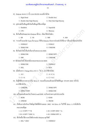 บ้านสอบครูwww.sobkroo.com
10
92. Diskette 3.5 DS/HS F
1. High Dond 2. Double Size
3. Double Side High Density 4. Disk Side High Density
93. ก F ก F F ก F F ก
1. Harddisk 2. Superdisk
3. CPU 4. Memory
94. F ˈ ก Diskette F - F F
1. DS 2. SS 3. MB 4. KB
95. "ก F Track ก Sector Fก Diskette กF ก F F " ˈ F
1. FORMAT 2. FOMAT
3. DISKCOM 4. CHKDSK
96. F F ˈ DOS
1. DISKCOM 2. DISKCOPY
3. DIR 4. CHKDSK
97. F F ˈ ก DOS
1. DISKCOM 2. FORMAT
3. DEL 4. REN
98. F ก Change Drive ก C A F
1. A:C: 2. A:>C:A:
3. C:>A: 4. C:>A:C:
99. F F F F ก F Drive C F F F STUDY.DOC F
F
1. CHKDSK 2. DISKCOPY
3. DIRECTORY 3. DISKCOM
100. F (Load) DOS F
1. ROM 2. RAM
3. EPROM 4. PROM
101. F F ก F ก F F .DOC ก Drive B F Drive A F
1. A:>COPY *.* B: 2. B:>COPY DOC.* A:
3. B:>COPY *.DOC A: 4. B:>DISKCOPY A:
102. F ˈ ก F ก F Diskette ก F
1. DEL *.DOC 2. FORMAT
แนวข้อสอบครูผู้ช่วยวิชาเอกคอมพิวเตอร์ ; บ้านสอบครู 10
 