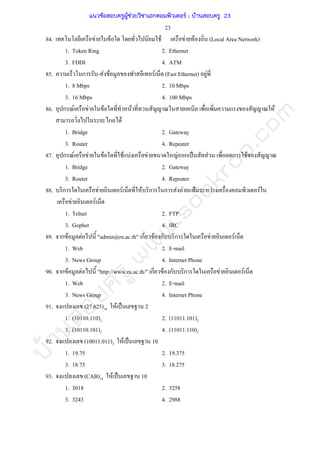 บ้านสอบครูwww.sobkroo.com
23
84. F F F F F (Local Area Network)
1. Token Ring 2. Ethernet
3. FDDI 4. ATM
85. ก - F F F (Fast Ethernet) F
1. 8 Mbps 2. 10 Mbps
3. 16 Mbps 4. 100 Mbps
86. ก F F F F F
ก F
1. Bridge 2. Gateway
3. Router 4. Repeater
87. ก F F F F F F F ก ˈ F ก F
1. Bridge 2. Gateway
3. Router 4. Repeater
88. ก F F F ก ก F F ˂ F F
F F
1. Telnet 2. FTP
3. Gopher 4. IRC
89. ก F F "admin@ru.ac.th" ก F ก ก F F
1. Web 2. E-mail
3. News Group 4. Internet Phone
90. ก F F "http://www.ru.ac.th/" ก F ก ก F F
1. Web 2. E-mail
3. News Group 4. Internet Phone
91. (27.625)10 F ˈ 2
1. (10110.110)2 2. (11011.101)2
3. (10110.101)2 4. (11011.110)2
92. (10011.011)2 F ˈ 10
1. 19.75 2. 19.375
3. 18.75 3. 18.275
93. (CAB)16 F ˈ 10
1. 3018 2. 3258
3. 3243 4. 2988
แนวข้อสอบครูผู้ช่วยวิชาเอกคอมพิวเตอร์ ; บ้านสอบครู 23
 