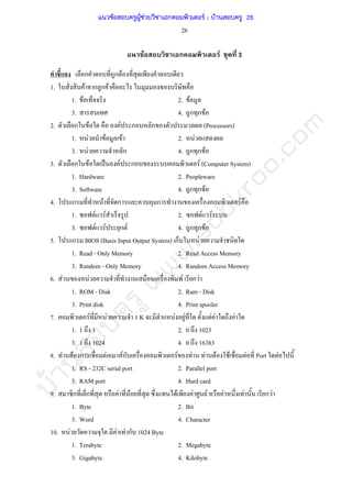 บ้านสอบครูwww.sobkroo.com
26
F ก F 3
ก ก F
1. F ก ก F
1. F 2. F
3. 4. ก ก F
2. ก F F ก ก (Processors)
1. F F F 2. F
3. F ก 4. ก ก F
3. ก F ˈ F ก F (Computer System)
1. Hardware 2. Peopleware
3. Software 4. ก ก F
4. ก F ก ก F
1. F F 2. F F
3. F F ก F 4. ก ก F
5. ก BIOS (Basis Input Output System) ก F
1. Read - Only Memory 2. Read Access Memory
3. Random - Only Memory 4. Random Access Memory
6. F F F ก F
1. ROM - Disk 2. Ram - Disk
3. Print disk 4. Print spooler
7. F F 1 K F F F F F
1. 1 1 2. 0 1023
3. 1 1024 4. 0 16383
8. F F ก F Fก F F F F F F Port F
1. RS - 232C serial port 2. Parallel port
3. RAM port 4. Hard card
9. ก ก F F F F F F F ก F
1. Byte 2. Bit
3. Word 4. Character
10. F F F ก 1024 Byte
1. Terabyte 2. Megabyte
3. Gigabyte 4. Kilobyte
แนวข้อสอบครูผู้ช่วยวิชาเอกคอมพิวเตอร์ ; บ้านสอบครู 26
 