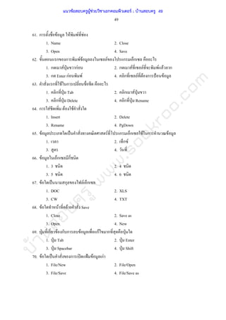 บ้านสอบครูwww.sobkroo.com
49
61. ก F F F F
1. Name 2. Close
3. Open 4. Save
62. ก ก F F F ก ก
1. ก F ˁ กF 2. ก F F F F ก
3. ก Enter กF F 4. ก F F ก ˂ F
63. ก F ก
1. ก ˁ Tab 2. ก F ˁ
3. ก ˁ Delete 4. ก ˁ Rename
64. ก F F F
1. Insert 2. Delete
3. Rename 4. PgDown
65. F ˈ F ก ก F ก F
1. 2. ก F
3. 4.
66. F ก ก
1. 3 2. 4
3. 5 4. 6
67. F ˈ ก F ก
1. DOC 2. XLS
3. CW 4. TXT
68. F F F Save
1. Close 2. Save as
3. Open 4. New
69. ˁ ก F ก ก F กF ก ˁ
1. ˁ Tab 2. ˁ Enter
3. ˁ Spacebar 4. ˁ Shift
70. F ˈ ก ʽ ˂ F กF
1. File/New 2. File/Open
3. File/Save 4. File/Save as
แนวข้อสอบครูผู้ช่วยวิชาเอกคอมพิวเตอร์ ; บ้านสอบครู 49
 