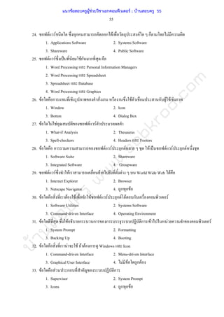 บ้านสอบครูwww.sobkroo.com
55
24. F F ก ก F F ก F
1. Applications Software 2. Systems Software
3. Shareware 4. Public Software
25. F F ˈ Fก ก
1. Word Processing Personal Information Managers
2. Word Processing Spreadsheet
3. Spreadsheet Database
4. Word Processing Graphics
26. F ก F ก F F
1. Window 2. Icon
3. Botton 4. Dialog Box
27. F F F F F
1. What-if Analysis 2. Thesaurus
3. Spell-checkers 4. Headers Footers
28. F ก F F ก F F ˈ F F ก F
1. Software Suite 2. Shareware
3. Integrated Software 4. Groupware
29. F F F F F World Wide Web F
1. Internet Explorer 2. Browser
3. Netscape Navigator 4. ก ก F
30. F F F F F F ก F F ก F
1. Software Utilities 2. Systems Software
3. Command-driven Interface 4. Operating Environment
31. F F ก ก ก ก F F F
1. System Prompt 2. Formatting
3. Backing Up 4. Booting
32. F F F F F ก Windows Icon
1. Command-driven Interface 2. Menu-driven Interface
3. Graphical User Interface 4. F F ก F
33. F F ก ก
1. Supervisor 2. System Prompt
3. Icons 4. ก ก F
แนวข้อสอบครูผู้ช่วยวิชาเอกคอมพิวเตอร์ ; บ้านสอบครู 55
 
