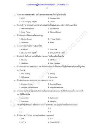 บ้านสอบครูwww.sobkroo.com
57
43. ก F F ก F
1. CRT 2. Vacuum Tube
3. Video Display Adapter 4. Plotter
44. F F F F F F F ก ก
1. Dot-matrix Printer 2. Laser Printer
3. Inkjet Printer 4. Thermal Printer
45. F ก F F ก Hardcopy
1. Display Screen 2. Virtual Reality
3. Microfilm 4. Robot
46. F F ก ก
1. CD-Rom 2. Hard Disk
3. Diskette 5.25 4. Diskette 3.5
47. F ก F ก ก (Written) F F
1. Diskette 2. CD-Rom
3. Hard Disk 4. Disk Cartridge
48. F ก ก ก F กF F F ก F
ก
1. Unit Testing 2. Coding
3. Debugging 4. Correcting
49. F ก ก ก ก
1. Program Design 2. Program Coding
3. Program Documentation 4. Program Definition
50. F F F F ˈ ก
ก
1. Assembler 2. Inplementer
3. Interpreter 4. Compiler
51. ก F F F Fก ˆ ก ˈ ก ก
1. 2 2. 2
3. 3 4. 4
52. F ก (Procedural Languages)
1. SOL 2. C++
3. JAVA 4. Visual BASIC
แนวข้อสอบครูผู้ช่วยวิชาเอกคอมพิวเตอร์ ; บ้านสอบครู 57
 
