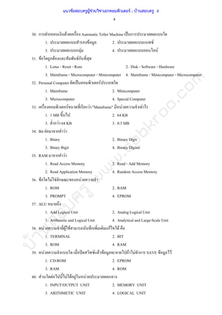 บ้านสอบครูwww.sobkroo.com
4
30. ก ก F Automatic Teller Machine ˈ ก
1. F 2. F
3. ก F 4. F
31. F ก F Fก
1. Lotus - Reset - Rom 2. Disk - Software - Hardware
3. Mainframe - Microcomputer - Minicomputer 4. Mainframe - Minicomputer - Microcomputer
32. Personal Computer ˈ F
1. Mainframe 2. Minicomputer
3. Microcomputer 4. Special Computer
33. F ก F "Mainframe" F F
1. 1 MB 2. 64 KB
3. ก F 64 KB 3. 0.5 MB
34. Bit F ก F
1. Bitary 2. Binary Digit
3. Bitary Bigit 4. Binary Digital
35. RAM ก F
1. Read Access Memory 2. Read - Add Memory
2. Read Application Memory 4. Random Access Memory
36. F F F ก F
1. ROM 2. RAM
3. PROMPT 4. EPROM
37. ALU
1. Add Logical Unit 2. Analog Logical Unit
3. Arithmetic and Logical Unit 4. Analytical and Large-Scale Unit
38. F F F ก กF F
1. TERMINAL 2. BIT
3. ROM 4. RAM
39. F ʽ F F F F F ก SAVE F F
1. CD-ROM 2. EPROM
3. RAM 4. ROM
40. F F F F F F ก
1. INPUT/OUTPUT UNIT 2. MEMORY UNIT
3. ARITHMETIC UNIT 4. LOGICAL UNIT
แนวข้อสอบครูผู้ช่วยวิชาเอกคอมพิวเตอร์ ; บ้านสอบครู 4
 