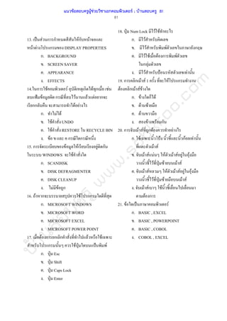 บ้านสอบครูwww.sobkroo.com
81
13. ˈ F ก ก Fก F
F F ก DISPLAY PROPERTIES
ก. BACKGROUND
. SCREEN SAVER
. APPEARANCE
. EFFECTS
14. ก F F ก F ก F
˂ F ก F F F ก
กก F F
ก. F F
. F UNDO
. F RESTORE RECYCLE BIN
. F ก ก
15. ก F F F ก
WINDOWS F
ก. SCANDISK
. DISK DEFRAGMENTER
. DISK CLEANUP
. F F ก
16. F ก F ก
ก. MICROSOFT WINDOWS
. MICROSOFT WORD
. MICROSOFT EXCEL
. MICROSOFT POWER POINT
17. F ก ก ก F F
ก F ˁ ˂ F
ก. ˁ Esc
. ˁ Shift
. ˁ Caps Lock
. ˁ Enter
18. ˁ Num Lock F F
ก. F
. F F ก
. F F F ก F
ก F
. F ˂ F
19. ก ก F F 1 F ก
F ก F F F
ก. F ก F
. F F
. F
. F F ก
20. ก F F ก F F
ก. F ˂ กF F
F F
. F F F F F F F F
F ˁ F F F
. F F F F F F F
F ˁ F F F
. F F F
F ก
21. F ˈ F
ก. BASIC , EXCEL
. BASIC , POWERPOINT
. BASIC , COBOL
. COBOL , EXCEL
แนวข้อสอบครูผู้ช่วยวิชาเอกคอมพิวเตอร์ ; บ้านสอบครู 81
 