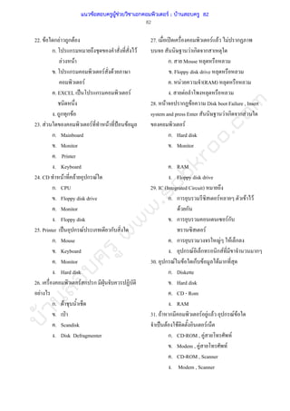 บ้านสอบครูwww.sobkroo.com
82
22. F ก F ก F
ก. ก F
F F
. ก F F
F
. EXCEL ˈ ก F
. ก ก F
23. F F F ˂ F
ก. Mainboard
. Monitor
. Printer
. Keyboard
24. CD F F ก F
ก. CPU
. Floppy disk drive
. Monitor
. Floppy disk
25. Printer ˈ ก F ก
ก. Mouse
. Keyboard
. Monitor
. Hard disk
26. F ก ก ˁ
F
ก. F
. ˁ
. Scandisk
. Disk Defragmenter
27. ʽ F F F ก
F ก ก
ก. Mouse
. Floppy disk drive
. F (RAM)
. F
28. F ก F Disk boot Failure , Insert
system and press Enter F ก ก F
F
ก. Hard disk
. Monitor
. RAM
. Floppy disk drive
29. IC (Integrated Circuit)
ก. ก F F F
F ก
. ก Fก
F
. ก F F ก
. ก F ก ก F ก
30. ก F F ก F F ก
ก. Diskette
. Hard disk
. CD - Rom
. RAM
31. F ก F F F ก F F
ˈ F F F
ก. CD-ROM , F F
. Modem , F F
. CD-ROM , Scanner
. Modem , Scanner
แนวข้อสอบครูผู้ช่วยวิชาเอกคอมพิวเตอร์ ; บ้านสอบครู 82
 