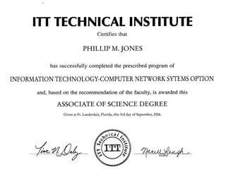 .'
ITT TECHNICAL INSTITUTE
Certifies that
PHILLIP M. JONES
has successfully completed the prescribed program of
INFORMATION TECHNOLOGY-COMPUTER NETWORK SYTEMSOPTION
and, based on the recommendation of the faculty, is awarded this
ASSOCIATE OF SCIENCE DEGREE
Given at Ft. Lauderdale, Florida, this 3rd day of September, 2006.
Dean ~~/
 