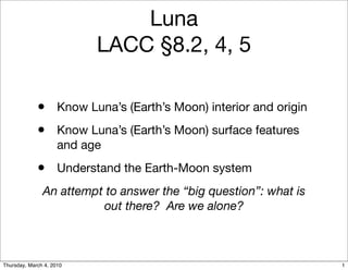 Luna
                           LACC §8.2, 4, 5

             • Know Luna’s (Earth’s Moon) interior and origin
             • Know Luna’s (Earth’s Moon) surface features
                     and age
             • Understand the Earth-Moon system
               An attempt to answer the “big question”: what is
                         out there? Are we alone?



Thursday, March 4, 2010                                           1
 