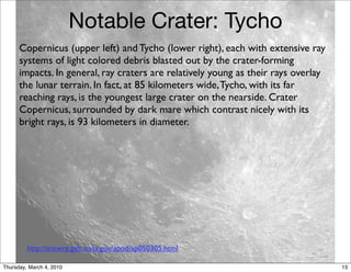 Notable Crater: Tycho
      Copernicus (upper left) and Tycho (lower right), each with extensive ray
      systems of light colored debris blasted out by the crater-forming
      impacts. In general, ray craters are relatively young as their rays overlay
      the lunar terrain. In fact, at 85 kilometers wide, Tycho, with its far
      reaching rays, is the youngest large crater on the nearside. Crater
      Copernicus, surrounded by dark mare which contrast nicely with its
      bright rays, is 93 kilometers in diameter.




         http://antwrp.gsfc.nasa.gov/apod/ap050305.html

Thursday, March 4, 2010                                                             15
 