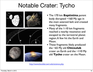 Notable Crater: Tycho
                                                  • The 170 km Baptistina parent
                                                      body disrupted ~160 My ago in
                                                      the main asteroid belt and created
                                                      many fragments.
                                                  •   Many of the 1-10 km fragments
                                                      reached a nearby resonance and
                                                      escaped to the terrestrial planet
                                                      region. A few hit the Earth and
                                                      Moon.
                                                  •   These fragments likely produced
                                                      the ~65 My old Chicxulub
                                                      crater on Earth and the ~110 My
                                                      old Tycho crater on the Moon.


                              http://www.boulder.swri.edu/science.php


Thursday, March 4, 2010                                                                    16
 