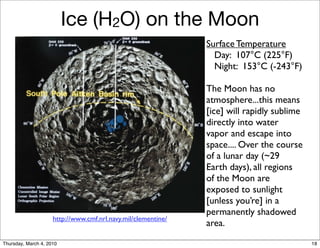 Ice (H2O) on the Moon
                                                               Surface Temperature
                                                                 Day: 107°C (225°F)
                                                                 Night: 153°C (-243°F)

                                                               The Moon has no
                                                               atmosphere...this means
                                                               [ice] will rapidly sublime
                                                               directly into water
                                                               vapor and escape into
                                                               space.... Over the course
                                                               of a lunar day (~29
                                                               Earth days), all regions
                                                               of the Moon are
                                                               exposed to sunlight
                                                               [unless you’re] in a
                                                               permanently shadowed
                     http://www.cmf.nrl.navy.mil/clementine/
                                                               area.

Thursday, March 4, 2010                                                                     18
 