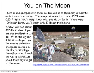You on The Moon
      There is no atmosphere to speak of. You will be at the mercy of harmful
      radiation and meteorites. The temperatures are extreme: 257°F days,
      -283°F nights. You’ll weigh 1/6th what you do on Earth. (If you weigh
      100 lbs on Earth, you’ll weigh only 17 lbs on the moon.)
      A “day” will take about
      29.5 Earth days. If you
      can see the Earth, it will
      be 1.9° on the sky (or
      3 1/2 times larger than
      the moon) and never
      change its position in
      the sky, but it will go
      through phases. It took
      the Apollo astronauts
      about three days to get
      to the moon.              http://www.sciencedaily.com/releases/2007/02/070205130324.htm


Thursday, March 4, 2010                                                                         19
 