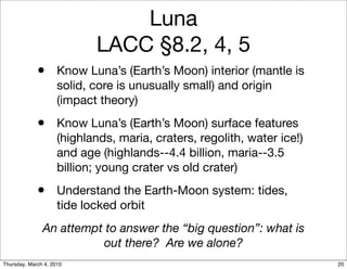 Luna
                            LACC §8.2, 4, 5
             • Know Luna’s (Earth’s Moon) interior (mantle is
                     solid, core is unusually small) and origin
                     (impact theory)
             • Know Luna’s (Earth’s Moon) surface features
                     (highlands, maria, craters, regolith, water ice!)
                     and age (highlands--4.4 billion, maria--3.5
                     billion; young crater vs old crater)
             • Understand the Earth-Moon system: tides,
                     tide locked orbit
               An attempt to answer the “big question”: what is
                         out there? Are we alone?
Thursday, March 4, 2010                                                  20
 