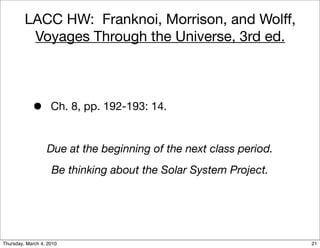 LACC HW: Franknoi, Morrison, and Wolff,
          Voyages Through the Universe, 3rd ed.



            •       Ch. 8, pp. 192-193: 14.


                  Due at the beginning of the next class period.
                    Be thinking about the Solar System Project.




Thursday, March 4, 2010                                            21
 