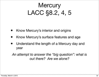 Mercury
                            LACC §8.2, 4, 5

             • Know Mercury’s interior and origins
             • Know Mercury’s surface features and age
             • Understand the length of a Mercury day and
                     year
               An attempt to answer the “big question”: what is
                         out there? Are we alone?



Thursday, March 4, 2010                                           22
 