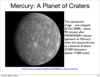 Mercury: A Planet of Craters

                                                                        This spectacular
                                                                        image ... was snapped
                                                                        [6 Oct 2008] ... about
                                                                        90 minutes after
                                                                        MESSENGER's closest
                                                                        approach to Mercury,
                                                                        when the spacecraft was
                                                                        at a distance of about
                                                                        27,000 kilometers
                                                                        (about 17,000 miles)




                          http://science.nasa.gov/headlines/y2008/07oct_ﬁrstresults.htm

Thursday, March 4, 2010                                                                           23
 