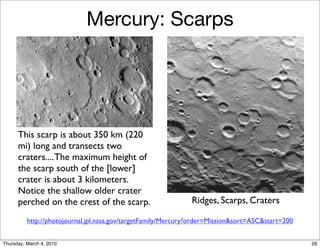 Mercury: Scarps




      This scarp is about 350 km (220
      mi) long and transects two
      craters.... The maximum height of
      the scarp south of the [lower]
      crater is about 3 kilometers.
      Notice the shallow older crater
      perched on the crest of the scarp.                       Ridges, Scarps, Craters

          http://photojournal.jpl.nasa.gov/targetFamily/Mercury?order=Mission&sort=ASC&start=200


Thursday, March 4, 2010                                                                            28
 