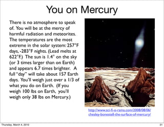You on Mercury
      There is no atmosphere to speak
      of. You will be at the mercy of
      harmful radiation and meteorites.
      The temperatures are the most
      extreme in the solar system: 257°F
      days, -283°F nights. (Lead melts at
      622°F.) The sun is 1.4° on the sky
      (or 3 times larger than on Earth)
      and appears 6.7 times brighter. A
      full “day” will take about 157 Earth
      days. You’ll weigh just over a 1/3 of
      what you do on Earth. (If you
      weigh 100 lbs on Earth, you’ll
      weigh only 38 lbs on Mercury.)

                                              http://www.sci-ﬁ-o-rama.com/2008/08/06/
                                              chesley-bonestell-the-surface-of-mercury/

Thursday, March 4, 2010                                                                   31
 
