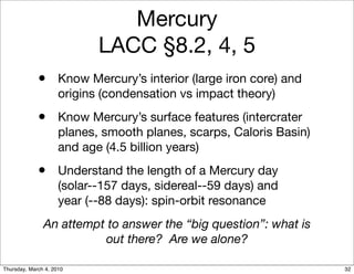 Mercury
                            LACC §8.2, 4, 5
             • Know Mercury’s interior (large iron core) and
                     origins (condensation vs impact theory)
             • Know Mercury’s surface features (intercrater
                     planes, smooth planes, scarps, Caloris Basin)
                     and age (4.5 billion years)
             • Understand the length of a Mercury day
                     (solar--157 days, sidereal--59 days) and
                     year (--88 days): spin-orbit resonance
               An attempt to answer the “big question”: what is
                         out there? Are we alone?

Thursday, March 4, 2010                                              32
 